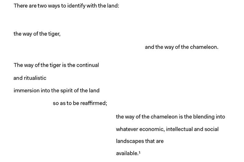 There are two ways to identify with the land: 
the way of the tiger,
and the way of the chameleon. 
The way of the tiger is the continual 
and ritualistic 
immersion into the spirit of the land 
so as to be reaffirmed; 
the way of the chameleon is the blending into 
whatever economic, intellectual and social
landscapes that are 
available.